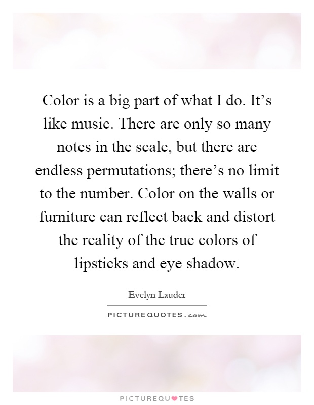 Color is a big part of what I do. It's like music. There are only so many notes in the scale, but there are endless permutations; there's no limit to the number. Color on the walls or furniture can reflect back and distort the reality of the true colors of lipsticks and eye shadow Picture Quote #1