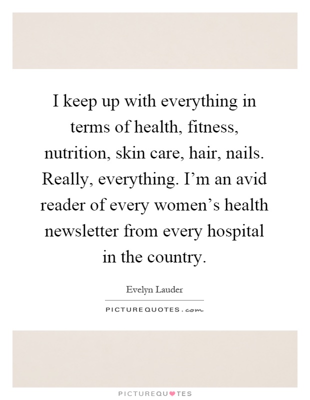 I keep up with everything in terms of health, fitness, nutrition, skin care, hair, nails. Really, everything. I'm an avid reader of every women's health newsletter from every hospital in the country Picture Quote #1