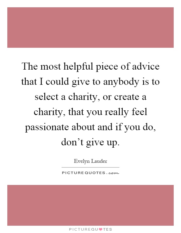 The most helpful piece of advice that I could give to anybody is to select a charity, or create a charity, that you really feel passionate about and if you do, don't give up Picture Quote #1