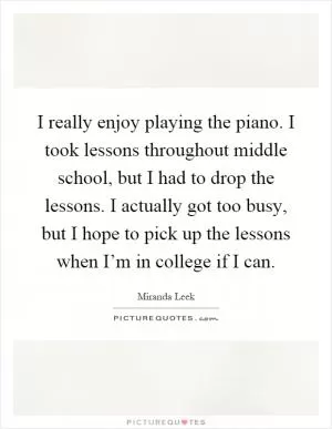 I really enjoy playing the piano. I took lessons throughout middle school, but I had to drop the lessons. I actually got too busy, but I hope to pick up the lessons when I’m in college if I can Picture Quote #1