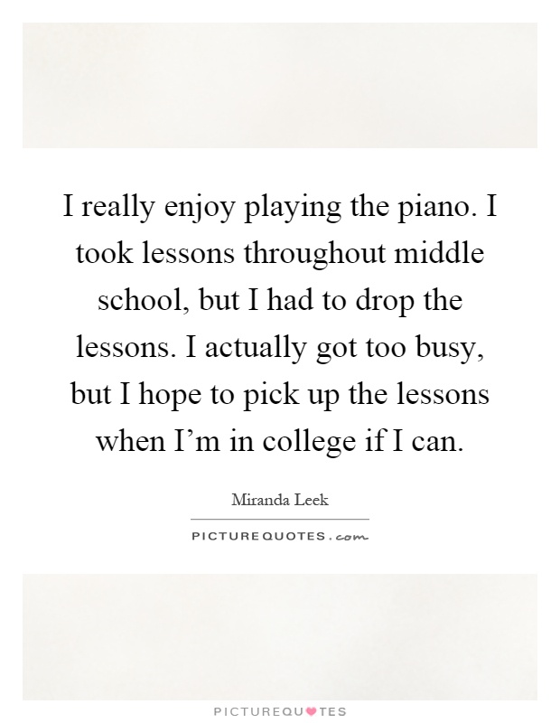 I really enjoy playing the piano. I took lessons throughout middle school, but I had to drop the lessons. I actually got too busy, but I hope to pick up the lessons when I'm in college if I can Picture Quote #1