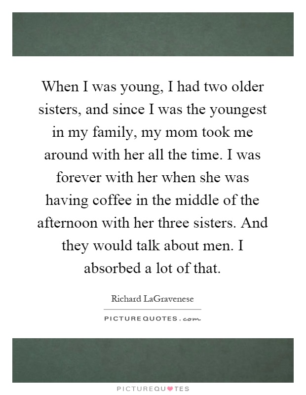 When I was young, I had two older sisters, and since I was the youngest in my family, my mom took me around with her all the time. I was forever with her when she was having coffee in the middle of the afternoon with her three sisters. And they would talk about men. I absorbed a lot of that Picture Quote #1