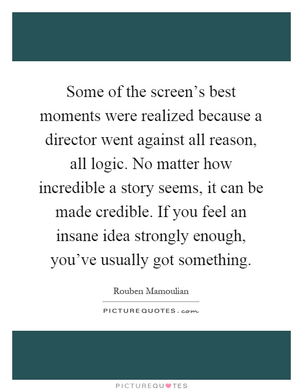 Some of the screen's best moments were realized because a director went against all reason, all logic. No matter how incredible a story seems, it can be made credible. If you feel an insane idea strongly enough, you've usually got something Picture Quote #1