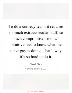 To do a comedy team, it requires so much extracurricular stuff, so much compromise, so much intuitiveness to know what the other guy is doing. That’s why it’s so hard to do it Picture Quote #1