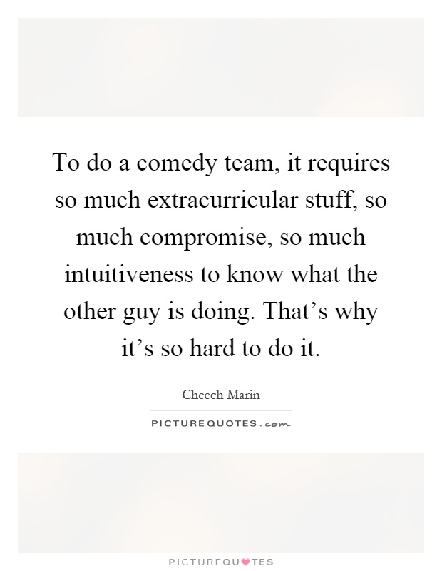 To do a comedy team, it requires so much extracurricular stuff, so much compromise, so much intuitiveness to know what the other guy is doing. That's why it's so hard to do it Picture Quote #1