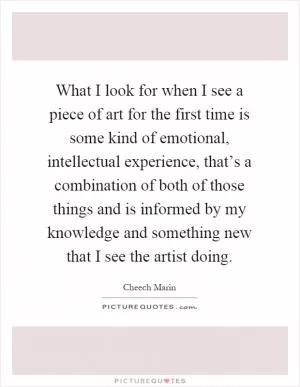 What I look for when I see a piece of art for the first time is some kind of emotional, intellectual experience, that’s a combination of both of those things and is informed by my knowledge and something new that I see the artist doing Picture Quote #1