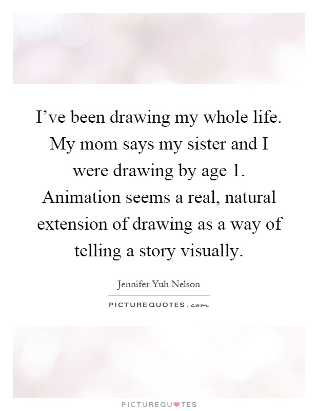 I've been drawing my whole life. My mom says my sister and I were drawing by age 1. Animation seems a real, natural extension of drawing as a way of telling a story visually Picture Quote #1