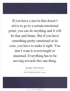 If you have a movie that doesn’t strive to go to a certain emotional point, you can do anything and it will be fine and funny. But if you have something pretty emotional at its core, you have to make it right. You don’t want it overwrought or unearned. Everything has to be moving towards this one thing Picture Quote #1