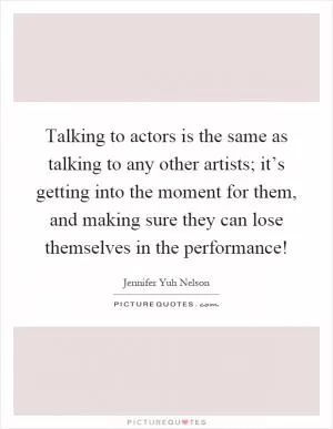 Talking to actors is the same as talking to any other artists; it’s getting into the moment for them, and making sure they can lose themselves in the performance! Picture Quote #1