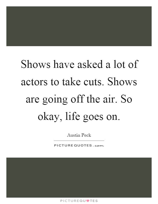 Shows have asked a lot of actors to take cuts. Shows are going off the air. So okay, life goes on Picture Quote #1