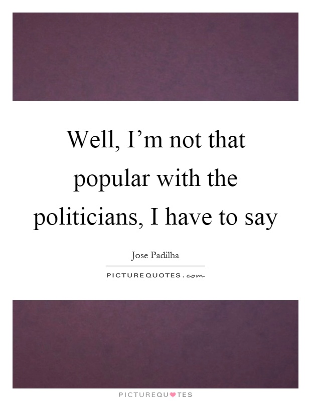 Well, I'm not that popular with the politicians, I have to say Picture Quote #1