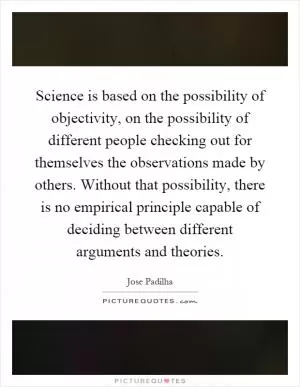 Science is based on the possibility of objectivity, on the possibility of different people checking out for themselves the observations made by others. Without that possibility, there is no empirical principle capable of deciding between different arguments and theories Picture Quote #1