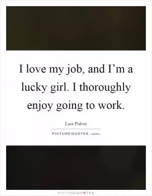 I love my job, and I’m a lucky girl. I thoroughly enjoy going to work Picture Quote #1