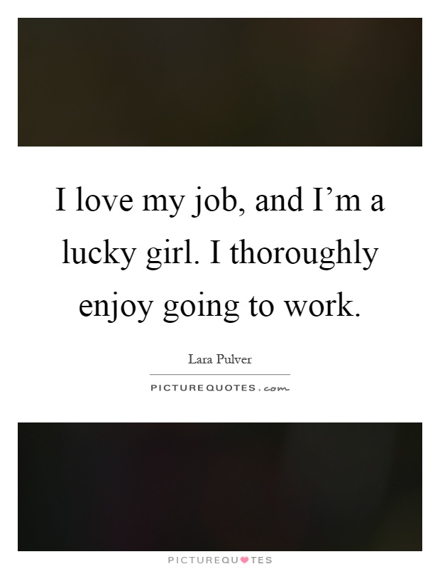 I love my job, and I'm a lucky girl. I thoroughly enjoy going to work Picture Quote #1