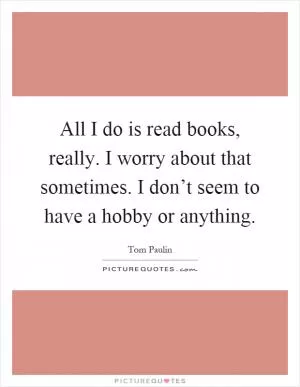 All I do is read books, really. I worry about that sometimes. I don’t seem to have a hobby or anything Picture Quote #1
