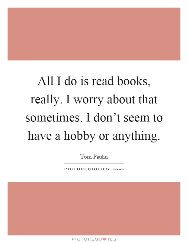 All I do is read books, really. I worry about that sometimes. I don't seem to have a hobby or anything Picture Quote #1