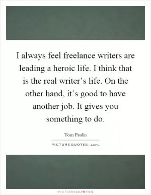 I always feel freelance writers are leading a heroic life. I think that is the real writer’s life. On the other hand, it’s good to have another job. It gives you something to do Picture Quote #1
