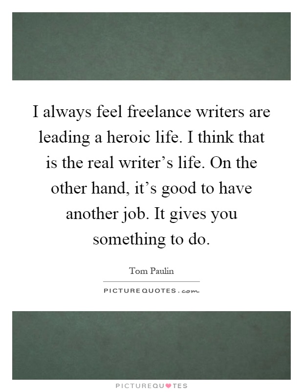 I always feel freelance writers are leading a heroic life. I think that is the real writer's life. On the other hand, it's good to have another job. It gives you something to do Picture Quote #1