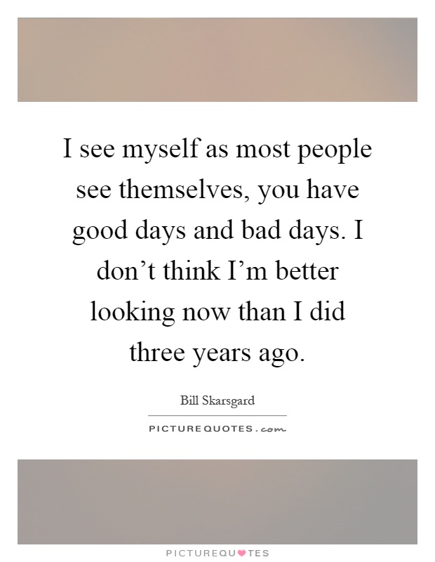 I see myself as most people see themselves, you have good days and bad days. I don't think I'm better looking now than I did three years ago Picture Quote #1