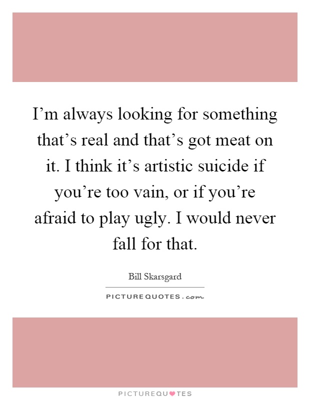 I'm always looking for something that's real and that's got meat on it. I think it's artistic suicide if you're too vain, or if you're afraid to play ugly. I would never fall for that Picture Quote #1
