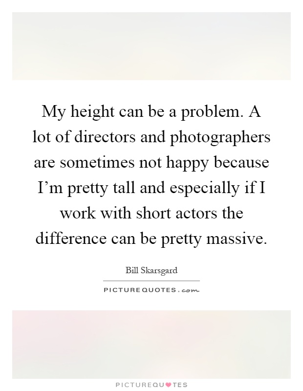 My height can be a problem. A lot of directors and photographers are sometimes not happy because I'm pretty tall and especially if I work with short actors the difference can be pretty massive Picture Quote #1