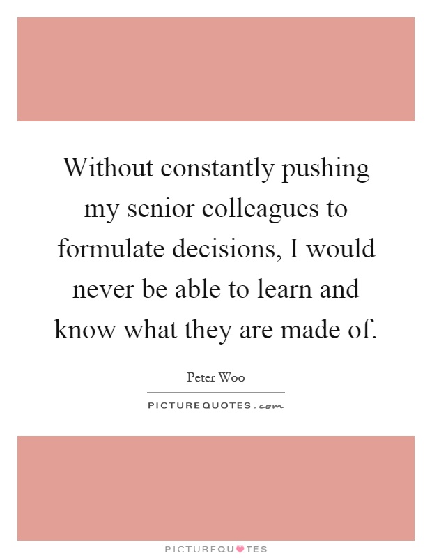 Without constantly pushing my senior colleagues to formulate decisions, I would never be able to learn and know what they are made of Picture Quote #1