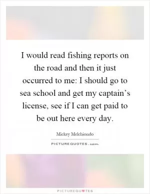 I would read fishing reports on the road and then it just occurred to me: I should go to sea school and get my captain’s license, see if I can get paid to be out here every day Picture Quote #1