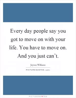Every day people say you got to move on with your life. You have to move on. And you just can’t Picture Quote #1