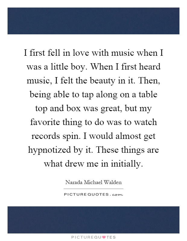 I first fell in love with music when I was a little boy. When I first heard music, I felt the beauty in it. Then, being able to tap along on a table top and box was great, but my favorite thing to do was to watch records spin. I would almost get hypnotized by it. These things are what drew me in initially Picture Quote #1