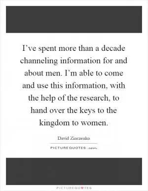 I’ve spent more than a decade channeling information for and about men. I’m able to come and use this information, with the help of the research, to hand over the keys to the kingdom to women Picture Quote #1
