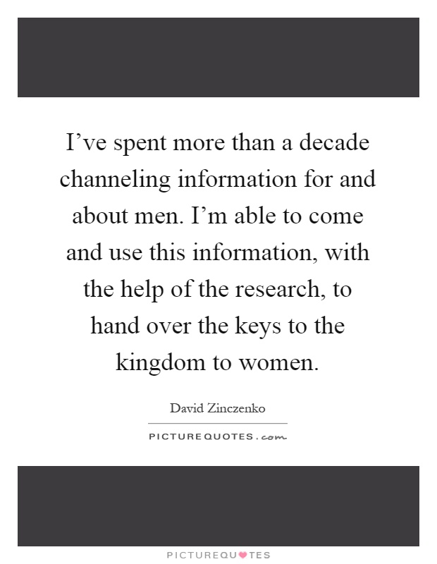 I've spent more than a decade channeling information for and about men. I'm able to come and use this information, with the help of the research, to hand over the keys to the kingdom to women Picture Quote #1