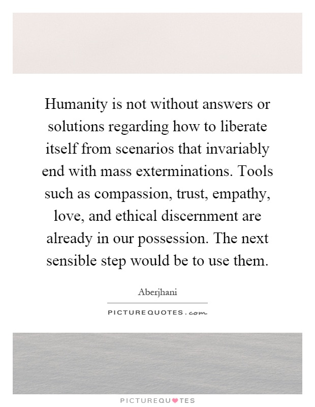 Humanity is not without answers or solutions regarding how to liberate itself from scenarios that invariably end with mass exterminations. Tools such as compassion, trust, empathy, love, and ethical discernment are already in our possession. The next sensible step would be to use them Picture Quote #1