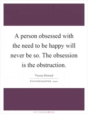 A person obsessed with the need to be happy will never be so. The obsession is the obstruction Picture Quote #1
