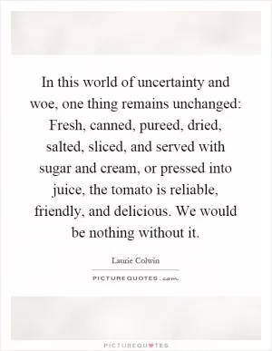 In this world of uncertainty and woe, one thing remains unchanged: Fresh, canned, pureed, dried, salted, sliced, and served with sugar and cream, or pressed into juice, the tomato is reliable, friendly, and delicious. We would be nothing without it Picture Quote #1