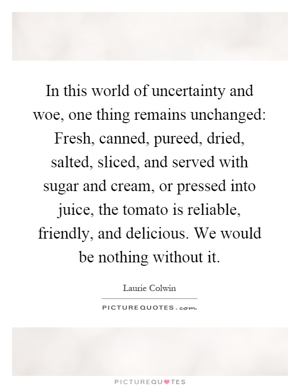 In this world of uncertainty and woe, one thing remains unchanged: Fresh, canned, pureed, dried, salted, sliced, and served with sugar and cream, or pressed into juice, the tomato is reliable, friendly, and delicious. We would be nothing without it Picture Quote #1