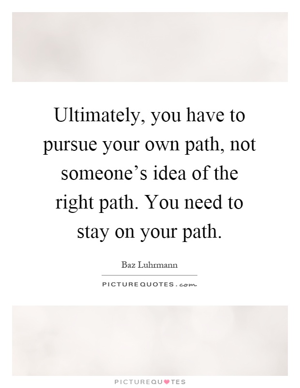 Ultimately, you have to pursue your own path, not someone's idea of the right path. You need to stay on your path Picture Quote #1