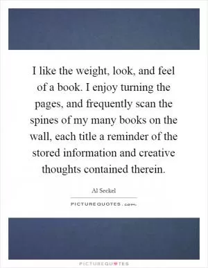 I like the weight, look, and feel of a book. I enjoy turning the pages, and frequently scan the spines of my many books on the wall, each title a reminder of the stored information and creative thoughts contained therein Picture Quote #1