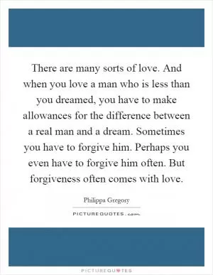 There are many sorts of love. And when you love a man who is less than you dreamed, you have to make allowances for the difference between a real man and a dream. Sometimes you have to forgive him. Perhaps you even have to forgive him often. But forgiveness often comes with love Picture Quote #1