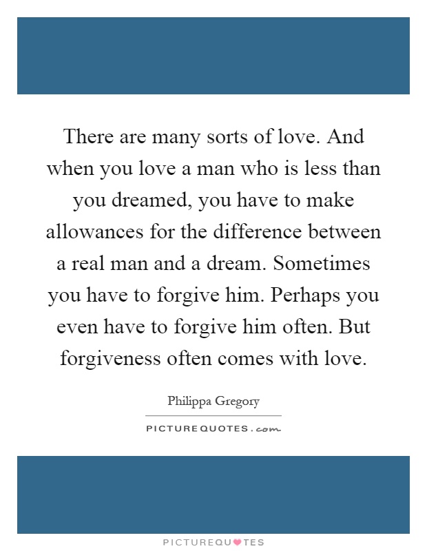 There are many sorts of love. And when you love a man who is less than you dreamed, you have to make allowances for the difference between a real man and a dream. Sometimes you have to forgive him. Perhaps you even have to forgive him often. But forgiveness often comes with love Picture Quote #1