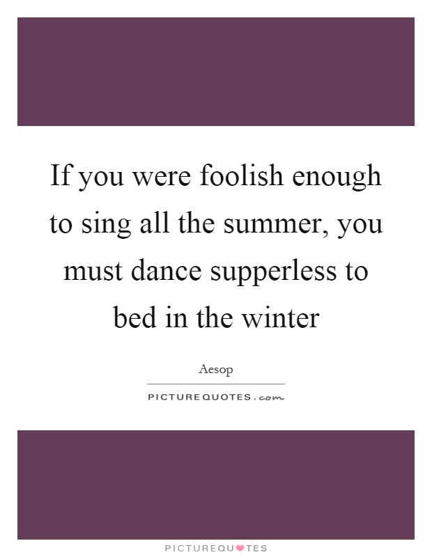 If you were foolish enough to sing all the summer, you must dance supperless to bed in the winter Picture Quote #1