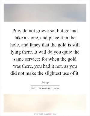 Pray do not grieve so; but go and take a stone, and place it in the hole, and fancy that the gold is still lying there. It will do you quite the same service; for when the gold was there, you had it not, as you did not make the slightest use of it Picture Quote #1