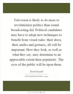 Television is likely to do more to revolutionize politics than sound broadcasting did. Political candidates may have to adopt new techniques to benefit from visual radio: their dress, their smiles and gestures, all will be important. How they look, as well as what they say, may determine to an appreciable extent their popularity. The eyes of the public will be upon them Picture Quote #1
