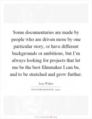 Some documentaries are made by people who are driven more by one particular story, or have different backgrounds or ambitions, but I’m always looking for projects that let me be the best filmmaker I can be, and to be stretched and grow further Picture Quote #1