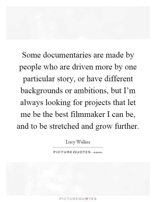 Some documentaries are made by people who are driven more by one particular story, or have different backgrounds or ambitions, but I'm always looking for projects that let me be the best filmmaker I can be, and to be stretched and grow further Picture Quote #1