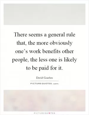 There seems a general rule that, the more obviously one’s work benefits other people, the less one is likely to be paid for it Picture Quote #1