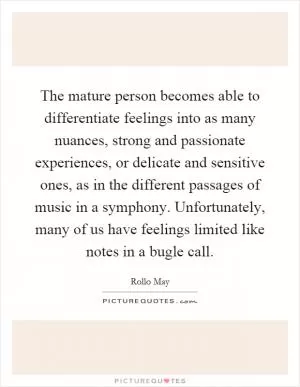 The mature person becomes able to differentiate feelings into as many nuances, strong and passionate experiences, or delicate and sensitive ones, as in the different passages of music in a symphony. Unfortunately, many of us have feelings limited like notes in a bugle call Picture Quote #1