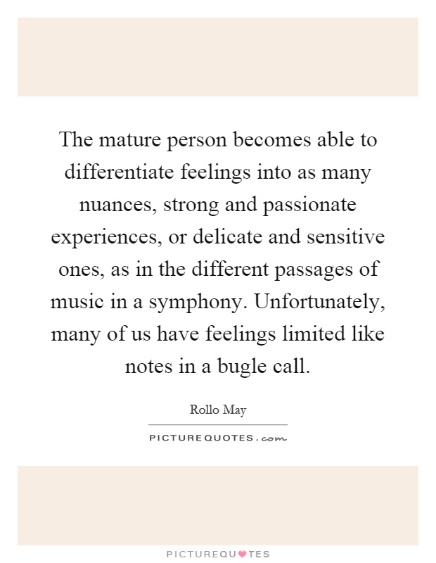 The mature person becomes able to differentiate feelings into as many nuances, strong and passionate experiences, or delicate and sensitive ones, as in the different passages of music in a symphony. Unfortunately, many of us have feelings limited like notes in a bugle call Picture Quote #1