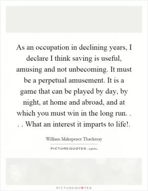As an occupation in declining years, I declare I think saving is useful, amusing and not unbecoming. It must be a perpetual amusement. It is a game that can be played by day, by night, at home and abroad, and at which you must win in the long run.... What an interest it imparts to life! Picture Quote #1