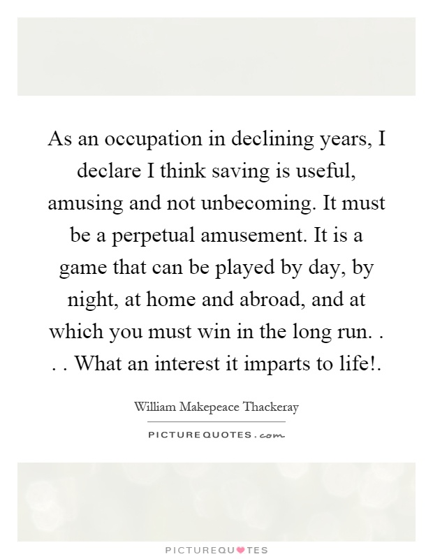 As an occupation in declining years, I declare I think saving is useful, amusing and not unbecoming. It must be a perpetual amusement. It is a game that can be played by day, by night, at home and abroad, and at which you must win in the long run.... What an interest it imparts to life! Picture Quote #1