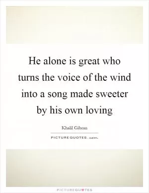 He alone is great who turns the voice of the wind into a song made sweeter by his own loving Picture Quote #1